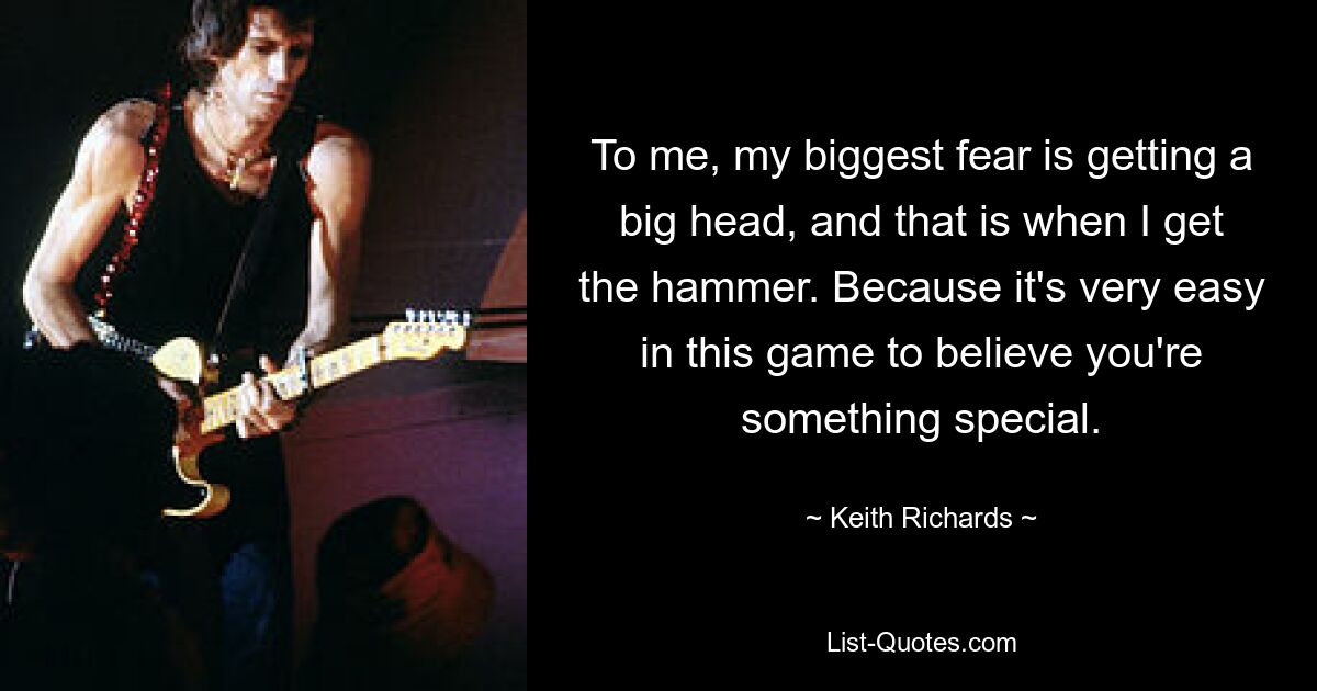 To me, my biggest fear is getting a big head, and that is when I get the hammer. Because it's very easy in this game to believe you're something special. — © Keith Richards