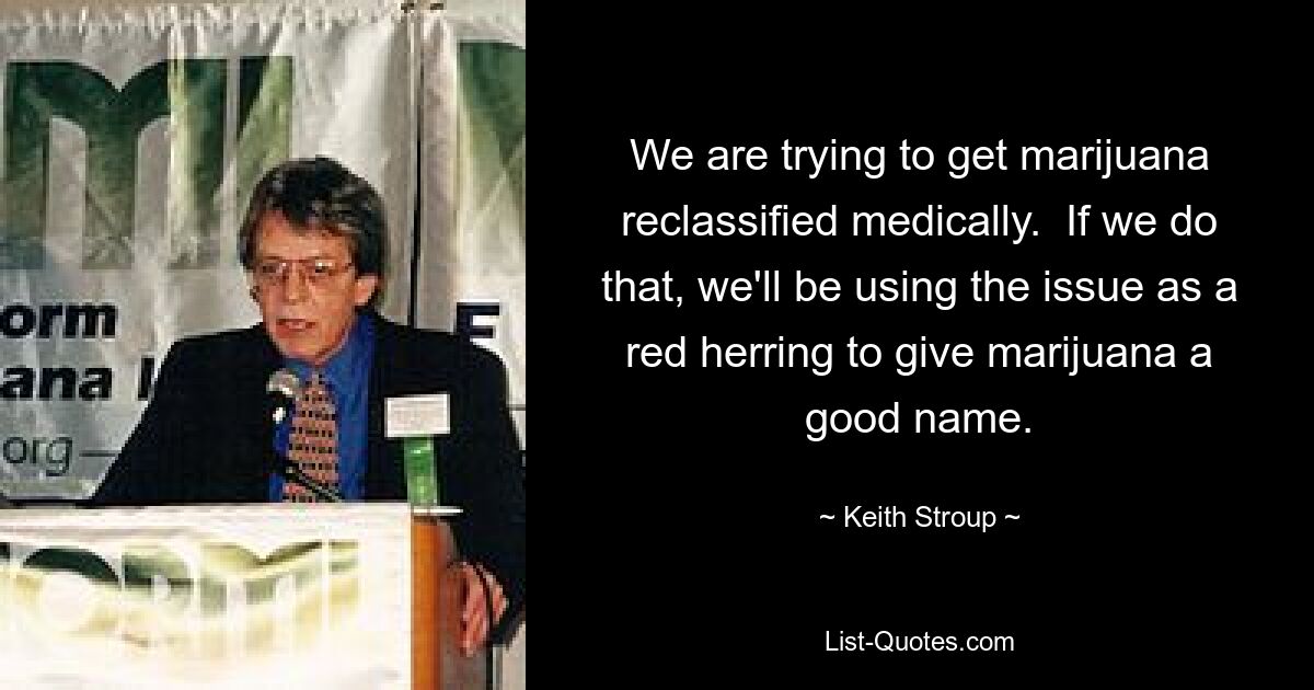 We are trying to get marijuana reclassified medically.  If we do that, we'll be using the issue as a red herring to give marijuana a good name. — © Keith Stroup