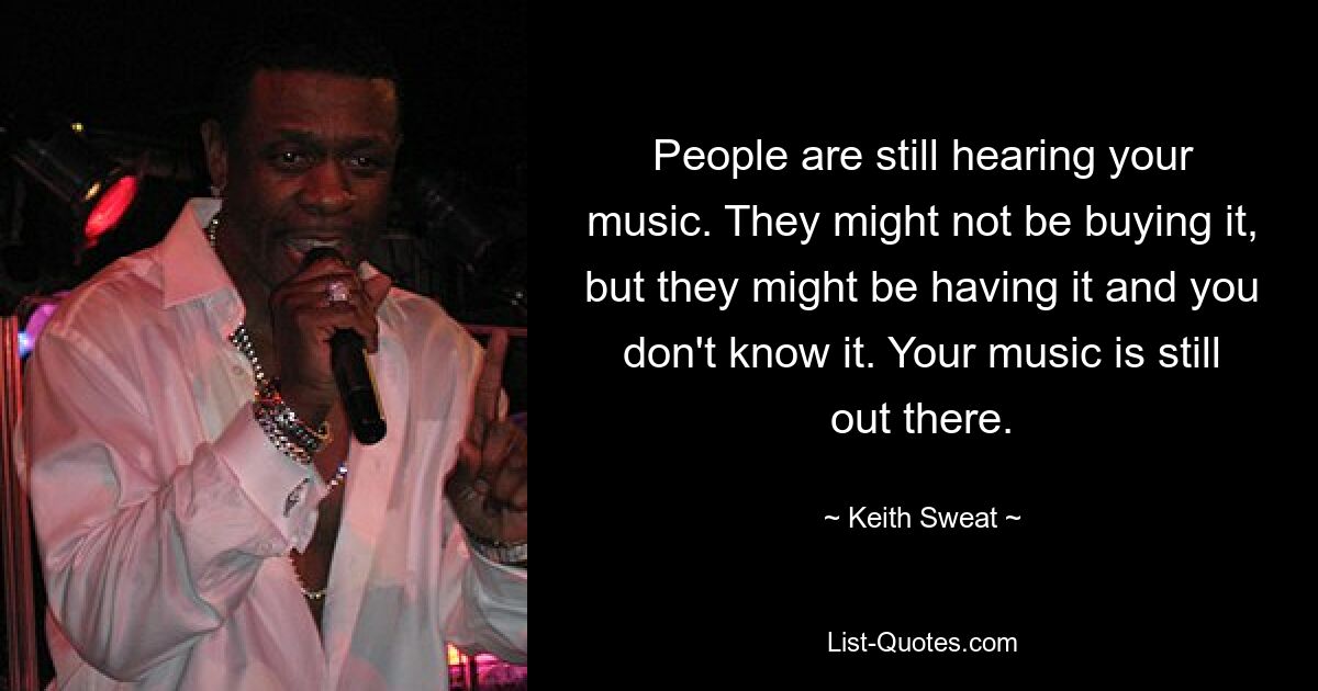 People are still hearing your music. They might not be buying it, but they might be having it and you don't know it. Your music is still out there. — © Keith Sweat