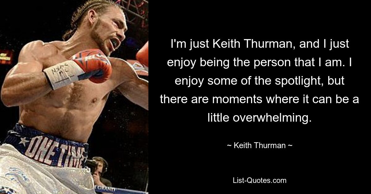 I'm just Keith Thurman, and I just enjoy being the person that I am. I enjoy some of the spotlight, but there are moments where it can be a little overwhelming. — © Keith Thurman