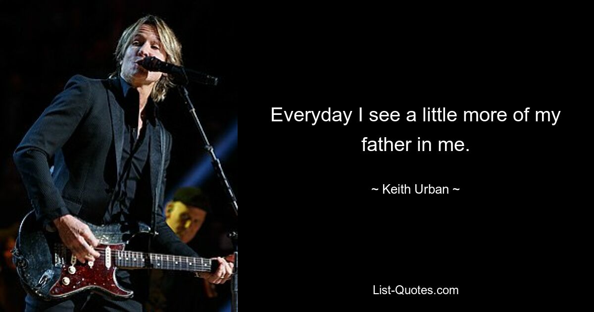 Everyday I see a little more of my father in me. — © Keith Urban