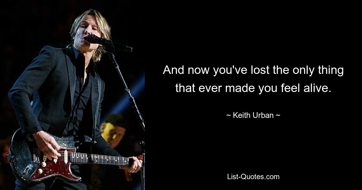 And now you've lost the only thing that ever made you feel alive. — © Keith Urban