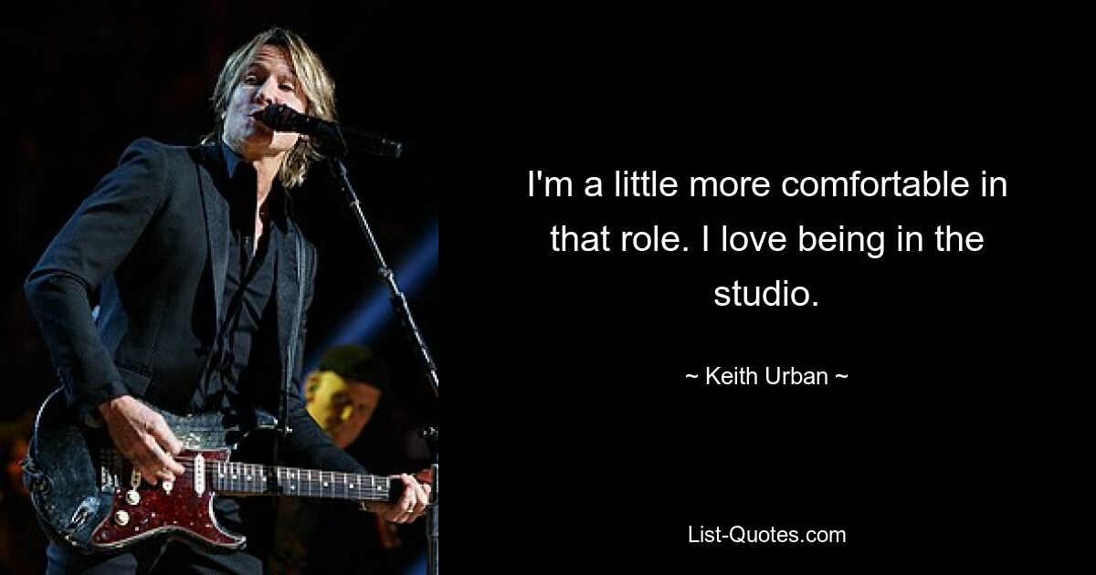 I'm a little more comfortable in that role. I love being in the studio. — © Keith Urban