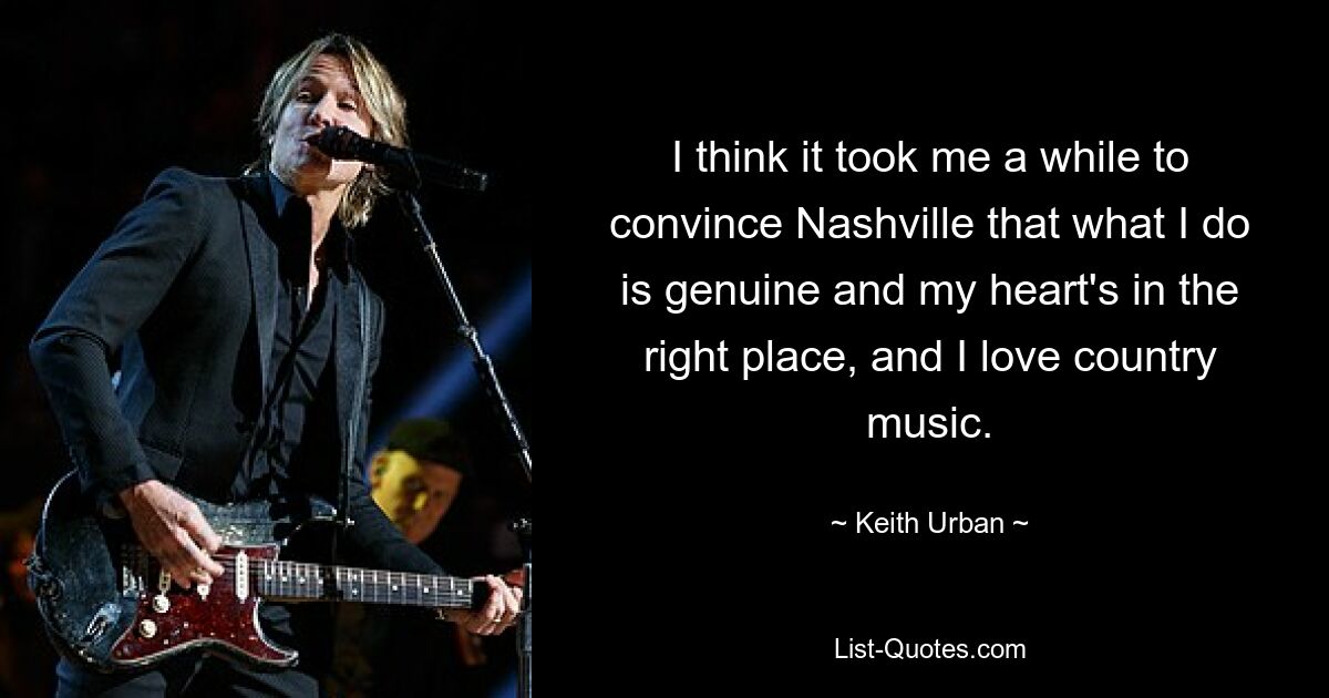 I think it took me a while to convince Nashville that what I do is genuine and my heart's in the right place, and I love country music. — © Keith Urban