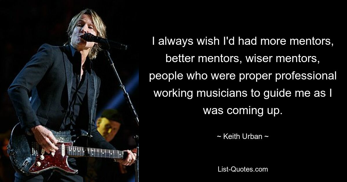 I always wish I'd had more mentors, better mentors, wiser mentors, people who were proper professional working musicians to guide me as I was coming up. — © Keith Urban