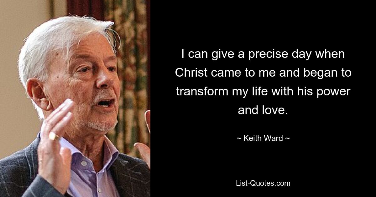 I can give a precise day when Christ came to me and began to transform my life with his power and love. — © Keith Ward