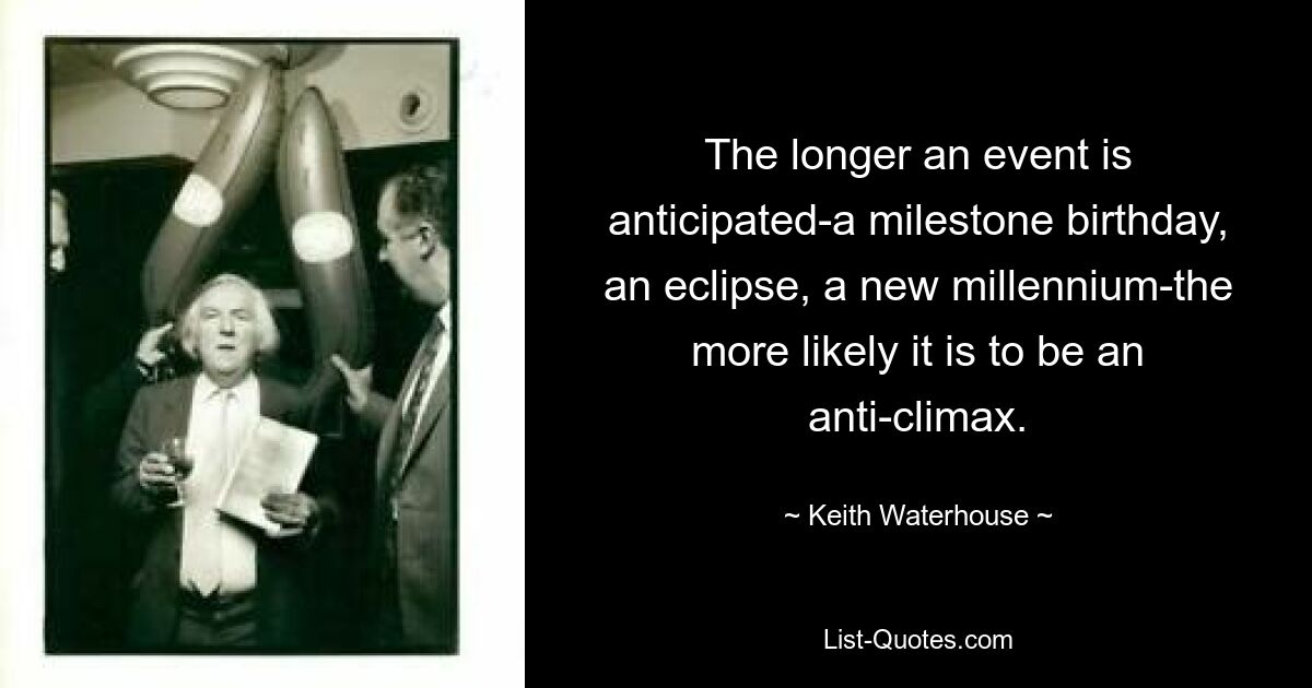 The longer an event is anticipated-a milestone birthday, an eclipse, a new millennium-the more likely it is to be an anti-climax. — © Keith Waterhouse