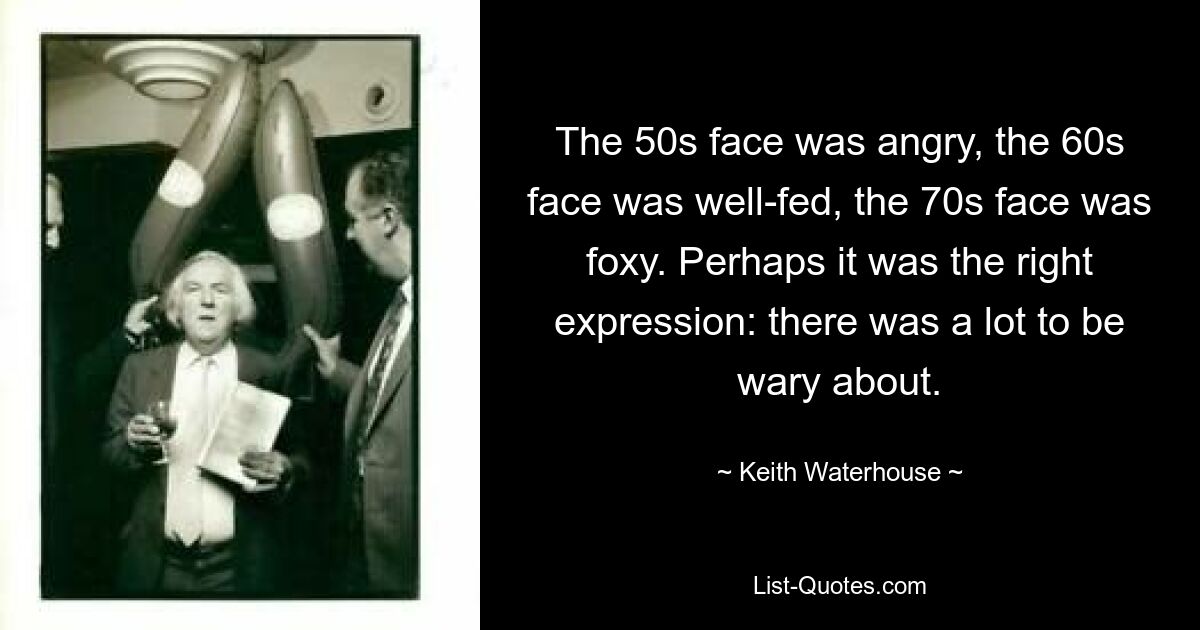 The 50s face was angry, the 60s face was well-fed, the 70s face was foxy. Perhaps it was the right expression: there was a lot to be wary about. — © Keith Waterhouse