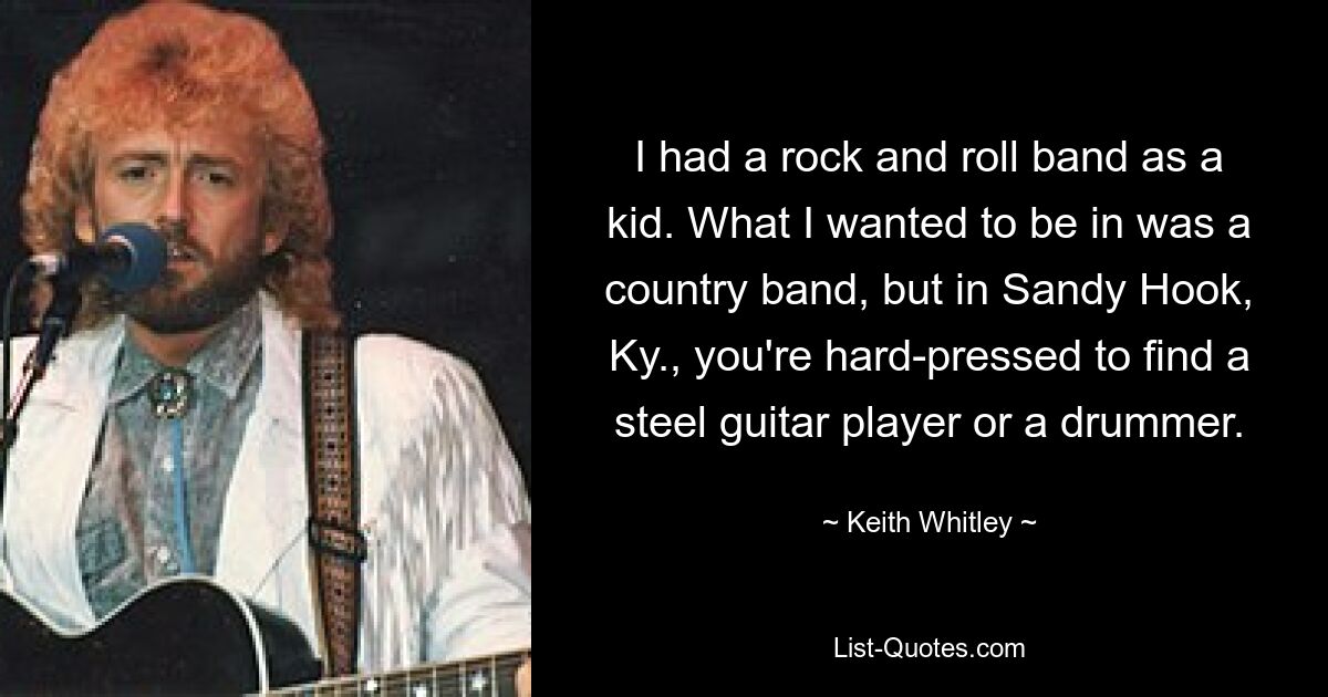 I had a rock and roll band as a kid. What I wanted to be in was a country band, but in Sandy Hook, Ky., you're hard-pressed to find a steel guitar player or a drummer. — © Keith Whitley