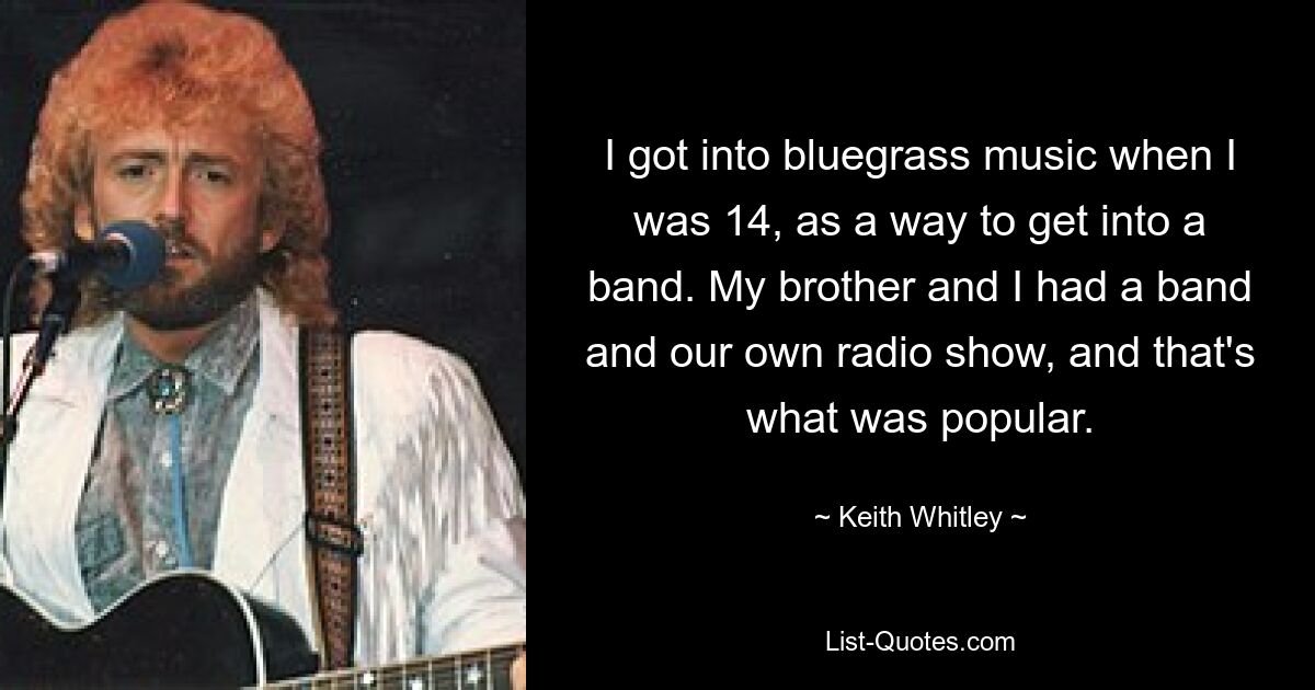 I got into bluegrass music when I was 14, as a way to get into a band. My brother and I had a band and our own radio show, and that's what was popular. — © Keith Whitley