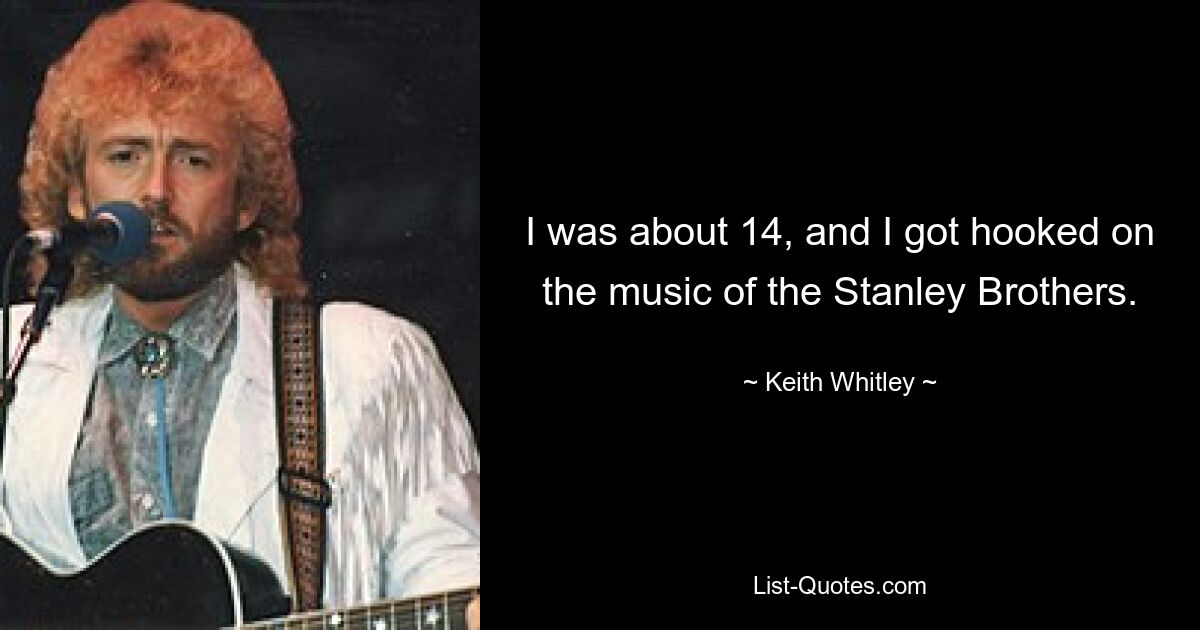 I was about 14, and I got hooked on the music of the Stanley Brothers. — © Keith Whitley