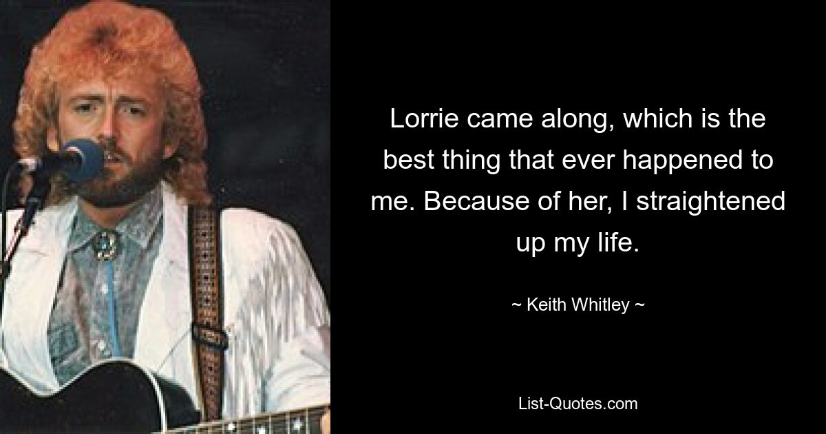 Lorrie came along, which is the best thing that ever happened to me. Because of her, I straightened up my life. — © Keith Whitley