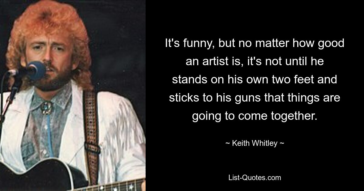 It's funny, but no matter how good an artist is, it's not until he stands on his own two feet and sticks to his guns that things are going to come together. — © Keith Whitley