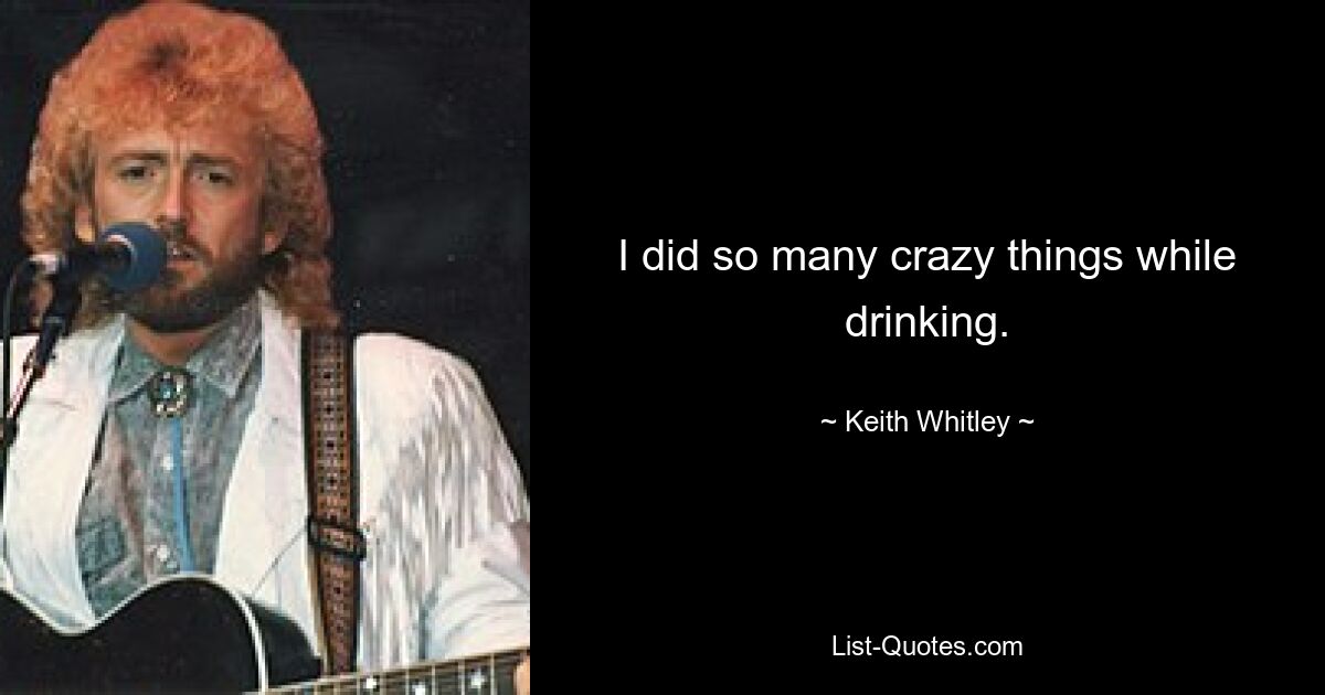 I did so many crazy things while drinking. — © Keith Whitley