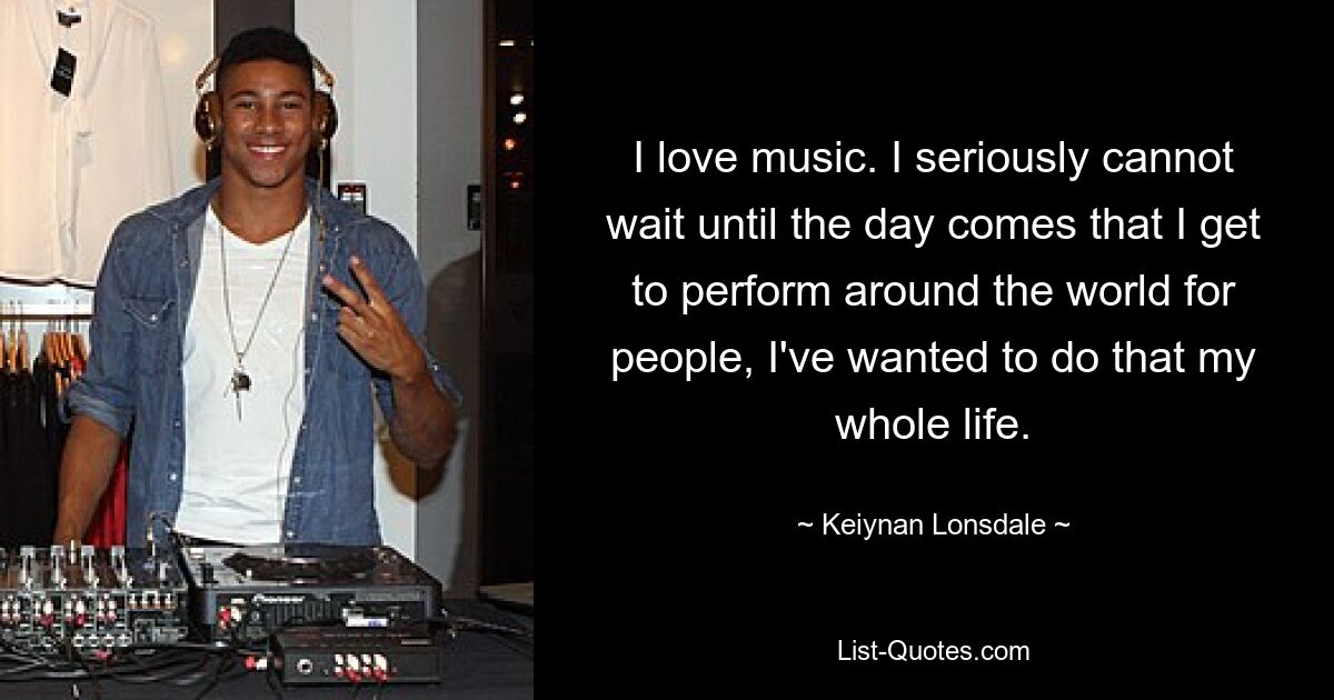 I love music. I seriously cannot wait until the day comes that I get to perform around the world for people, I've wanted to do that my whole life. — © Keiynan Lonsdale