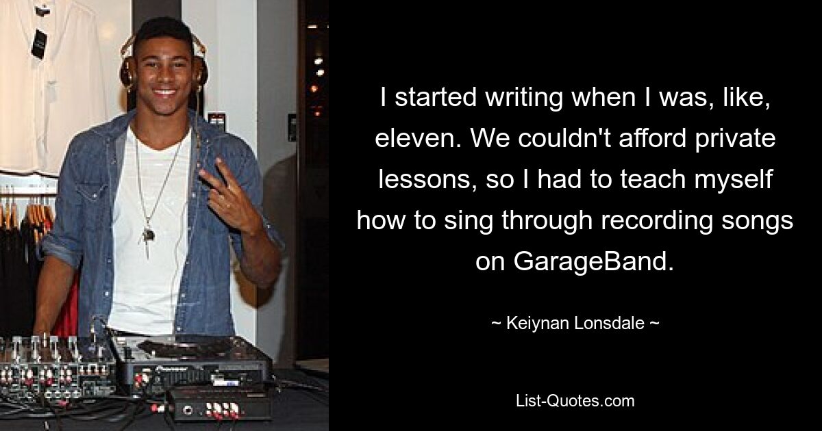 I started writing when I was, like, eleven. We couldn't afford private lessons, so I had to teach myself how to sing through recording songs on GarageBand. — © Keiynan Lonsdale