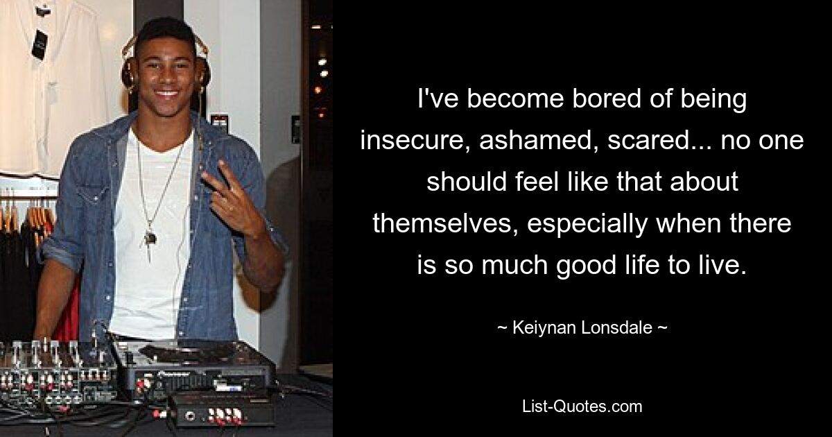 I've become bored of being insecure, ashamed, scared... no one should feel like that about themselves, especially when there is so much good life to live. — © Keiynan Lonsdale