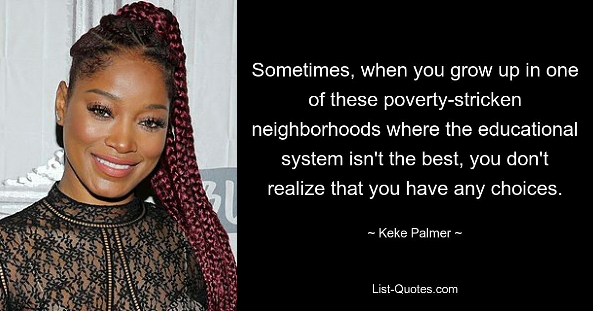 Sometimes, when you grow up in one of these poverty-stricken neighborhoods where the educational system isn't the best, you don't realize that you have any choices. — © Keke Palmer