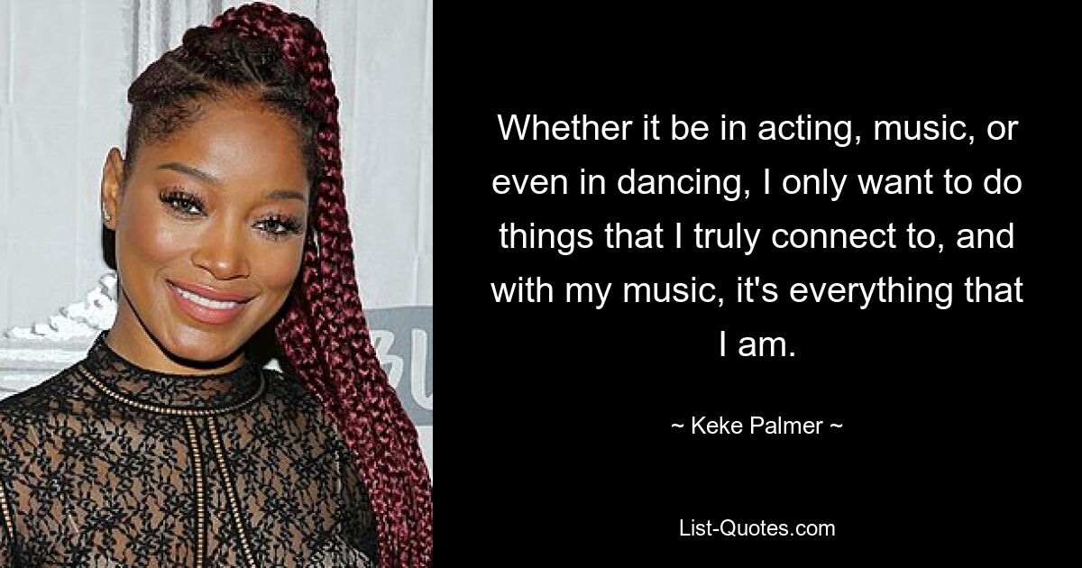 Whether it be in acting, music, or even in dancing, I only want to do things that I truly connect to, and with my music, it's everything that I am. — © Keke Palmer