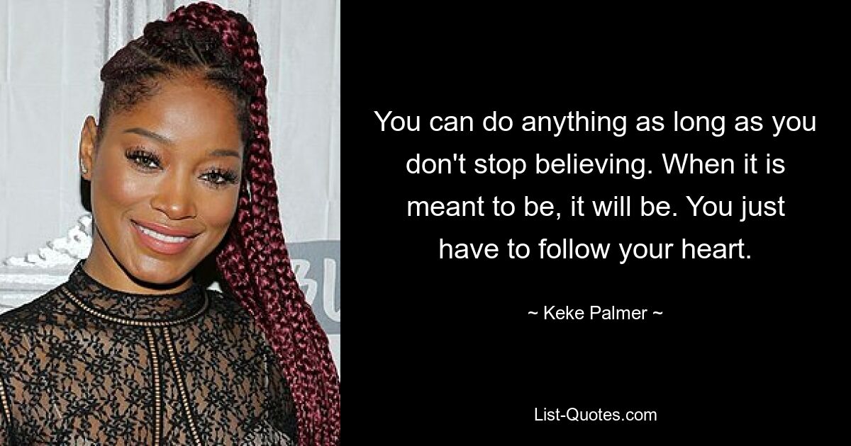 You can do anything as long as you don't stop believing. When it is meant to be, it will be. You just have to follow your heart. — © Keke Palmer