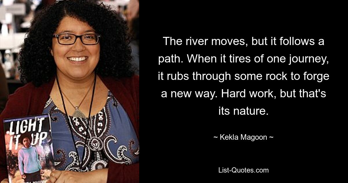 The river moves, but it follows a path. When it tires of one journey, it rubs through some rock to forge a new way. Hard work, but that's its nature. — © Kekla Magoon