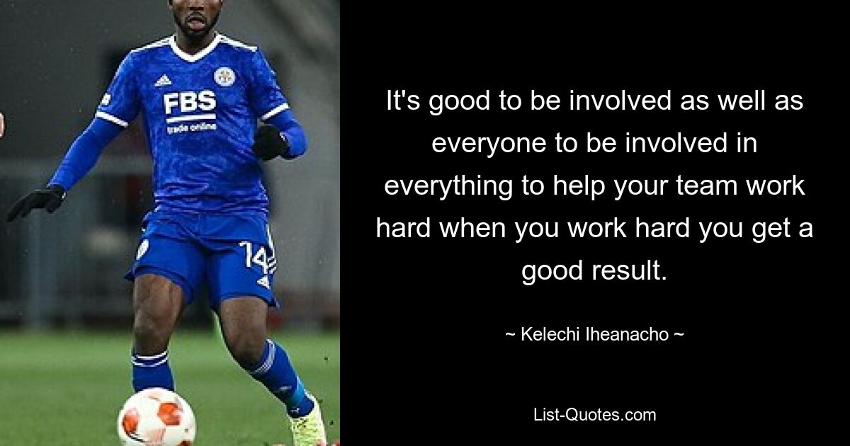 It's good to be involved as well as everyone to be involved in everything to help your team work hard when you work hard you get a good result. — © Kelechi Iheanacho