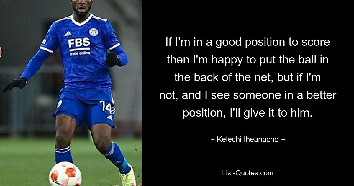 If I'm in a good position to score then I'm happy to put the ball in the back of the net, but if I'm not, and I see someone in a better position, I'll give it to him. — © Kelechi Iheanacho