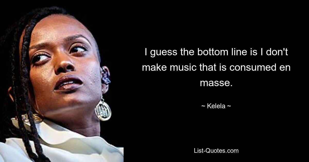 I guess the bottom line is I don't make music that is consumed en masse. — © Kelela