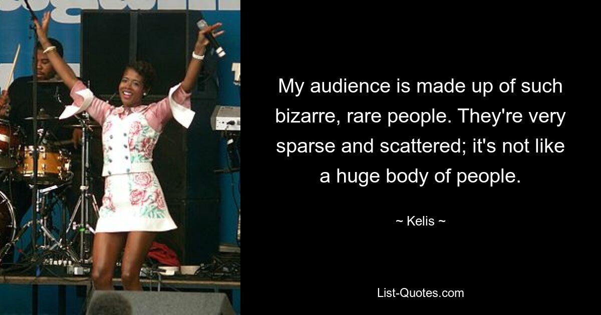 My audience is made up of such bizarre, rare people. They're very sparse and scattered; it's not like a huge body of people. — © Kelis