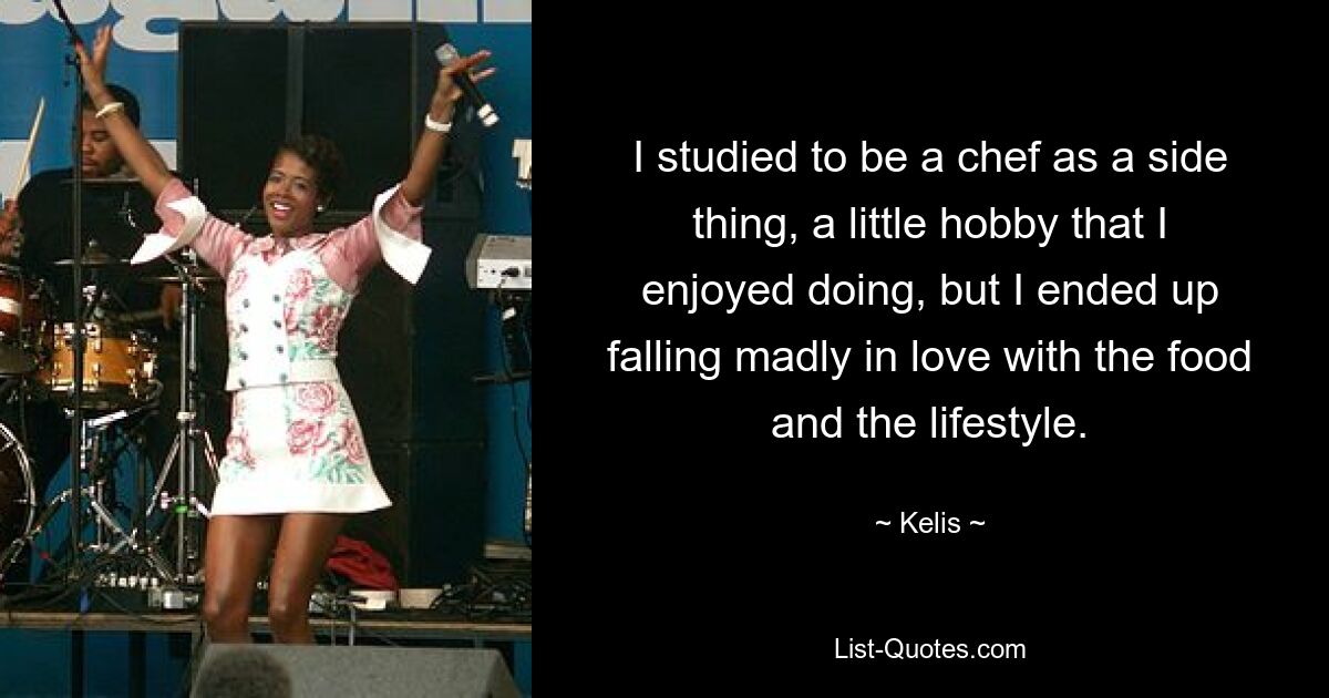 I studied to be a chef as a side thing, a little hobby that I enjoyed doing, but I ended up falling madly in love with the food and the lifestyle. — © Kelis