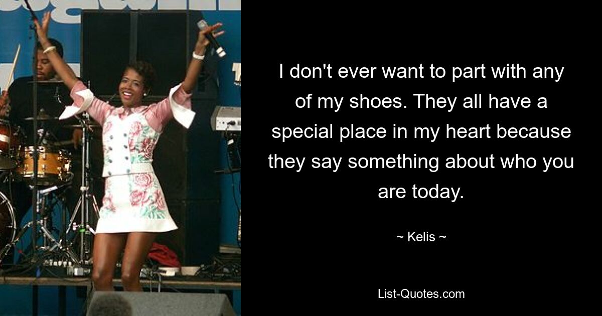 I don't ever want to part with any of my shoes. They all have a special place in my heart because they say something about who you are today. — © Kelis