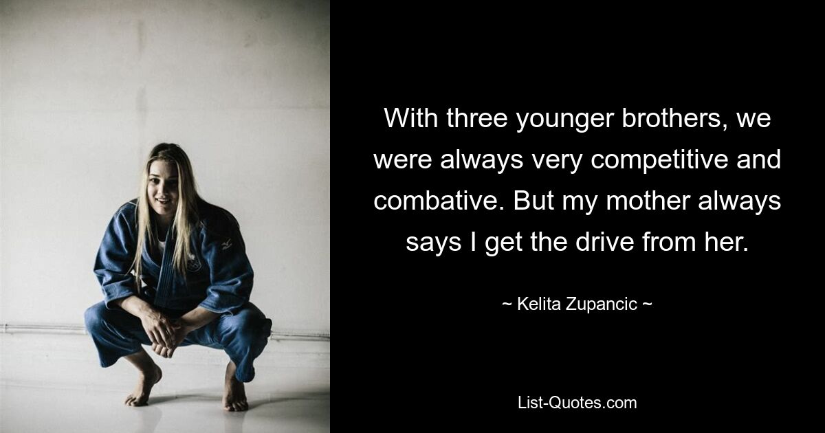 With three younger brothers, we were always very competitive and combative. But my mother always says I get the drive from her. — © Kelita Zupancic