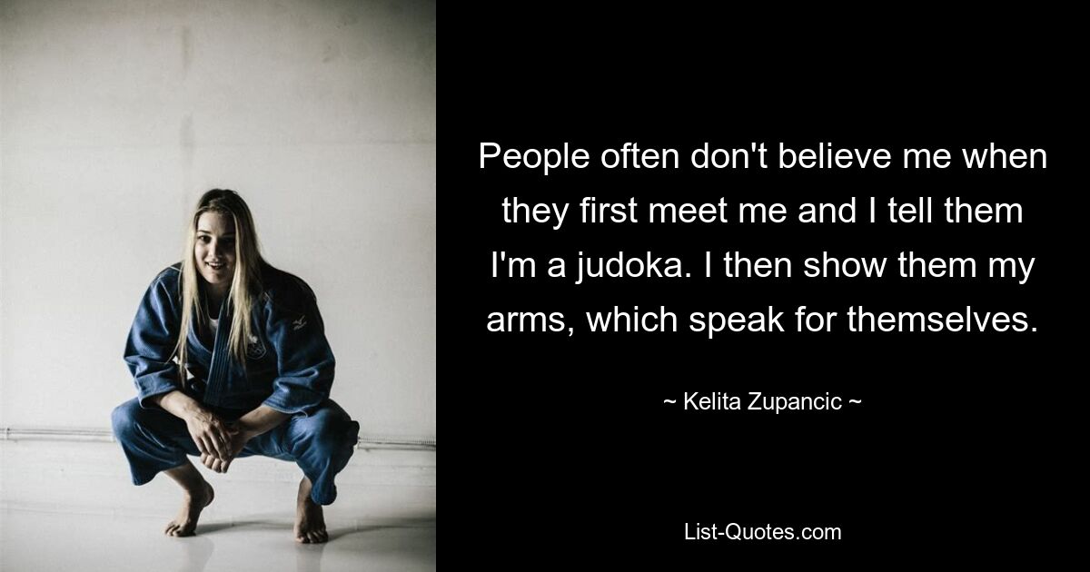 People often don't believe me when they first meet me and I tell them I'm a judoka. I then show them my arms, which speak for themselves. — © Kelita Zupancic