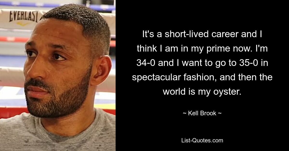 It's a short-lived career and I think I am in my prime now. I'm 34-0 and I want to go to 35-0 in spectacular fashion, and then the world is my oyster. — © Kell Brook