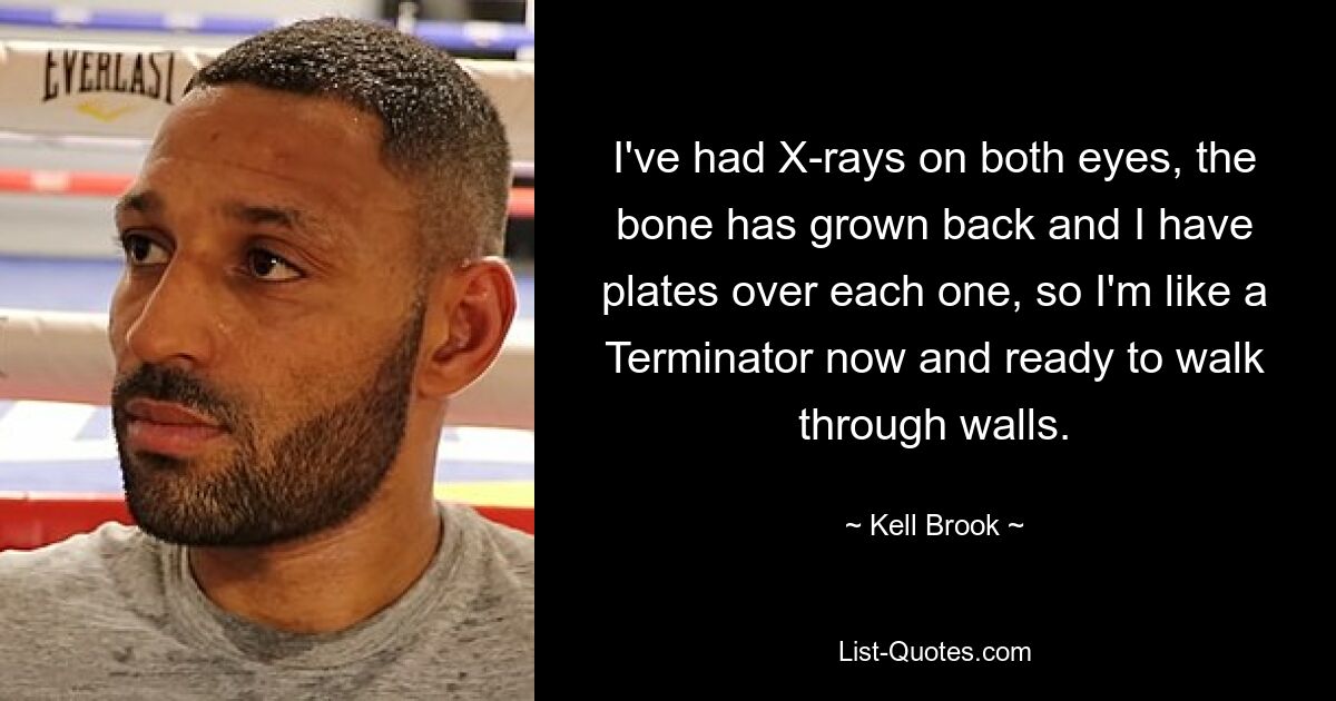 I've had X-rays on both eyes, the bone has grown back and I have plates over each one, so I'm like a Terminator now and ready to walk through walls. — © Kell Brook