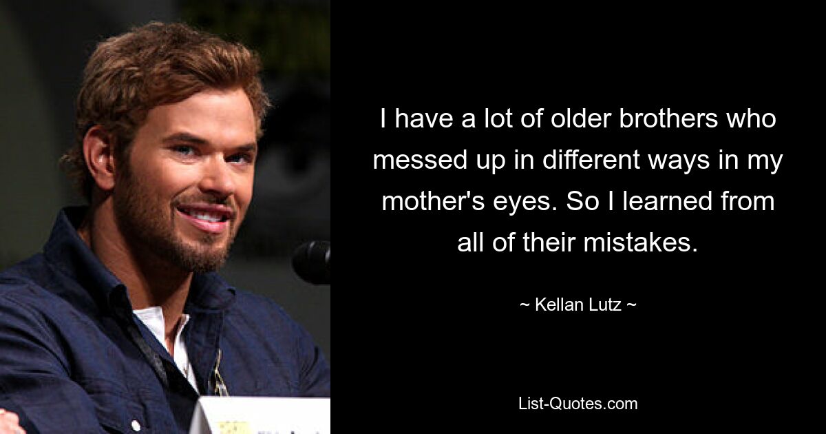 I have a lot of older brothers who messed up in different ways in my mother's eyes. So I learned from all of their mistakes. — © Kellan Lutz