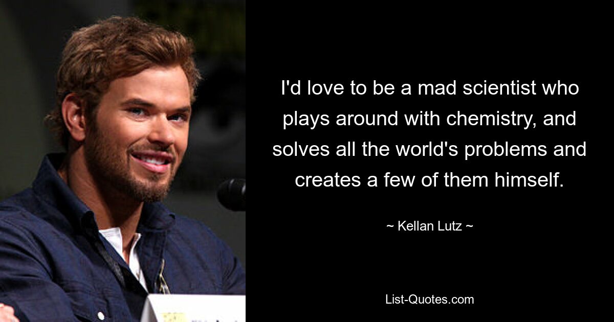 I'd love to be a mad scientist who plays around with chemistry, and solves all the world's problems and creates a few of them himself. — © Kellan Lutz