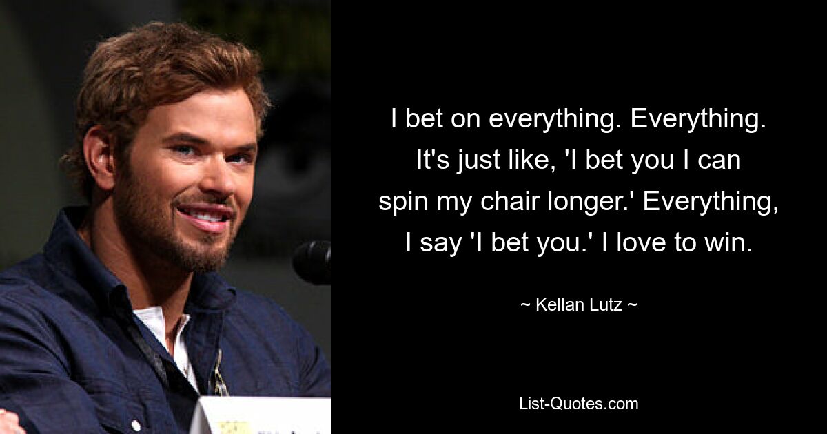 I bet on everything. Everything. It's just like, 'I bet you I can spin my chair longer.' Everything, I say 'I bet you.' I love to win. — © Kellan Lutz