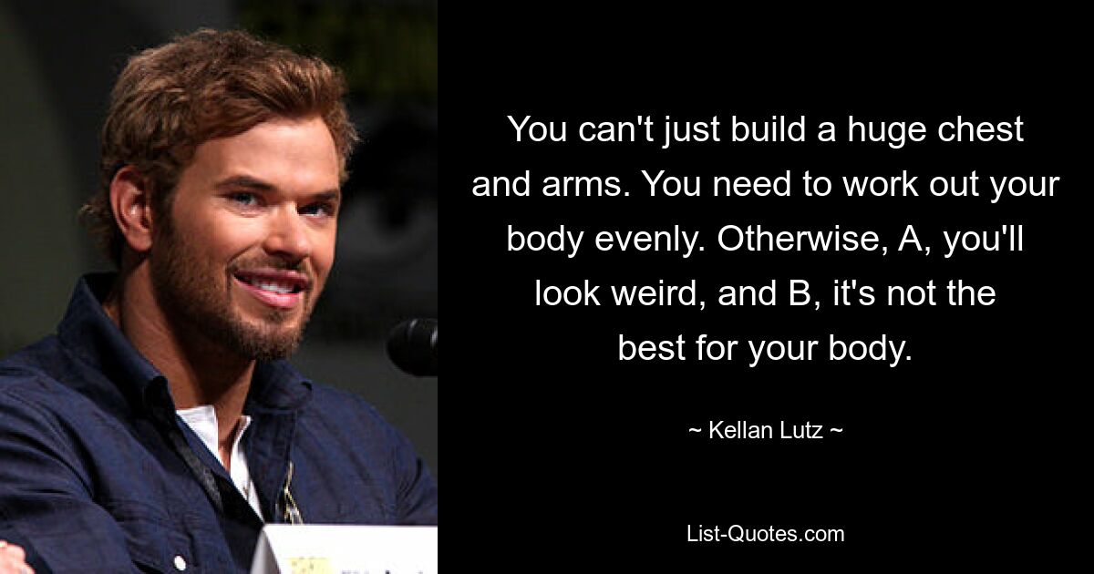 You can't just build a huge chest and arms. You need to work out your body evenly. Otherwise, A, you'll look weird, and B, it's not the best for your body. — © Kellan Lutz