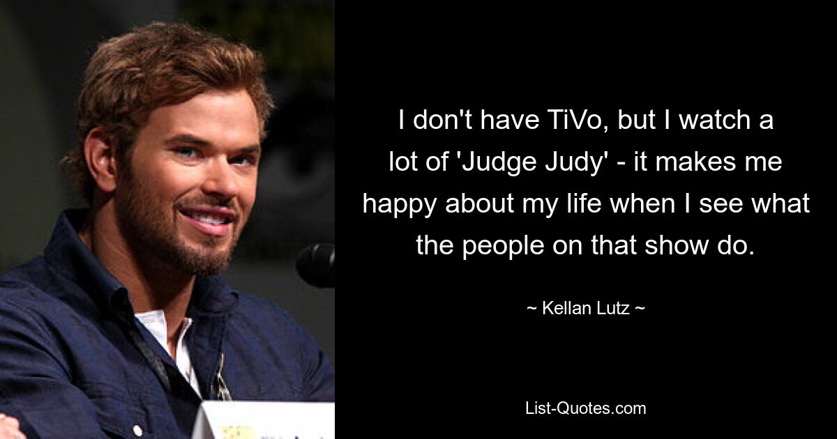 I don't have TiVo, but I watch a lot of 'Judge Judy' - it makes me happy about my life when I see what the people on that show do. — © Kellan Lutz