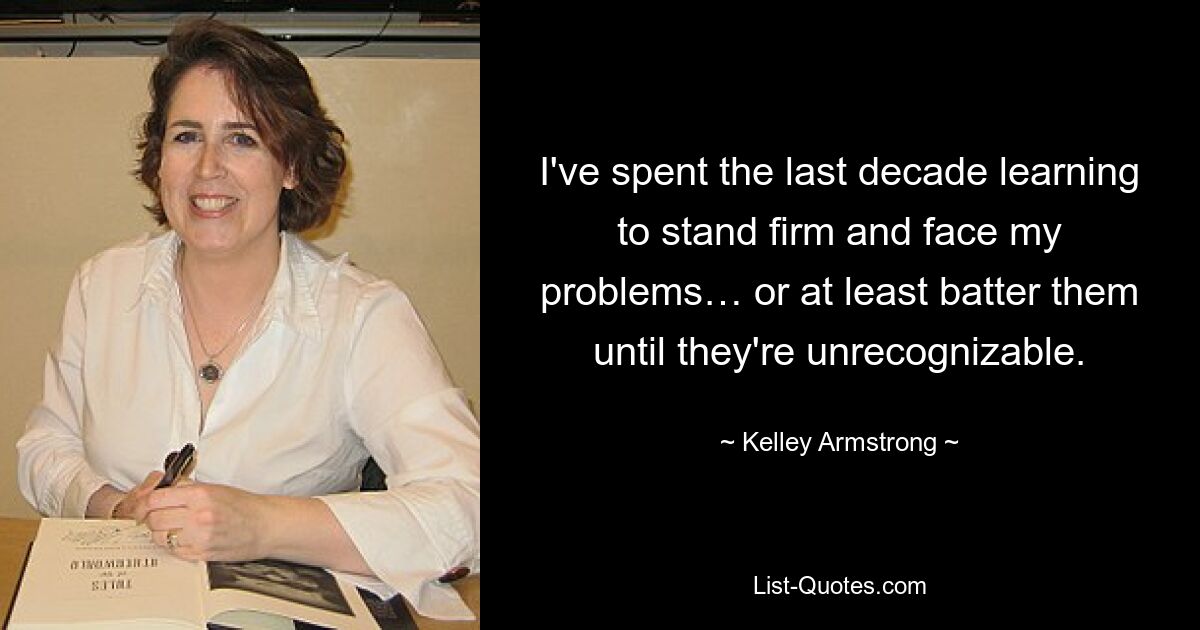 I've spent the last decade learning to stand firm and face my problems… or at least batter them until they're unrecognizable. — © Kelley Armstrong