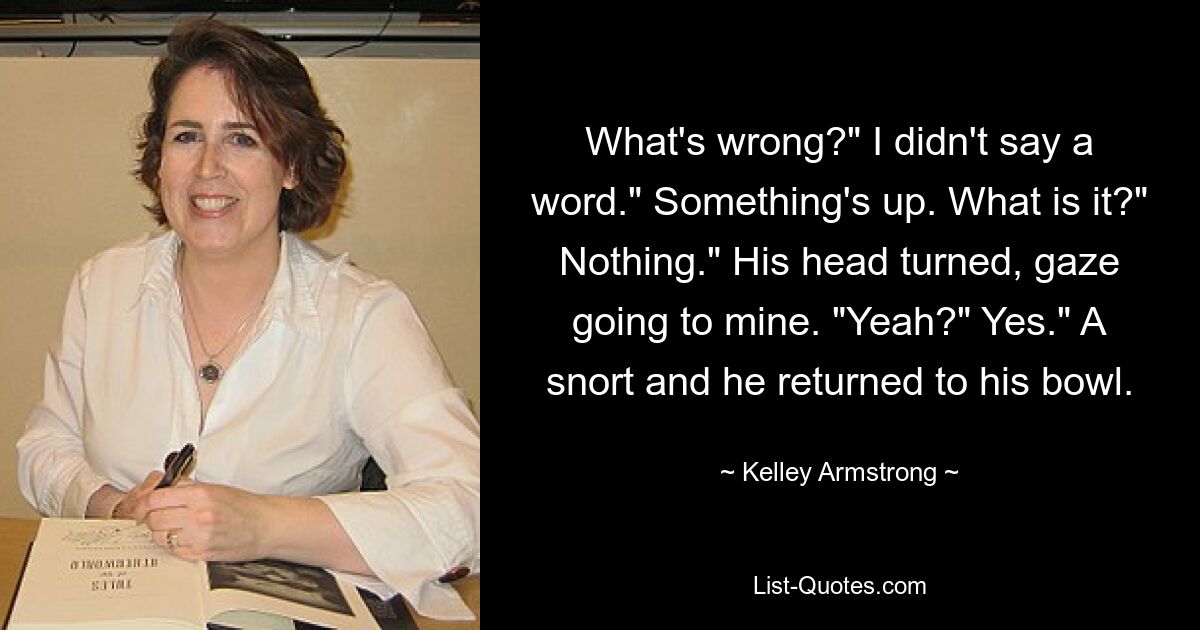 What's wrong?" I didn't say a word." Something's up. What is it?" Nothing." His head turned, gaze going to mine. "Yeah?" Yes." A snort and he returned to his bowl. — © Kelley Armstrong