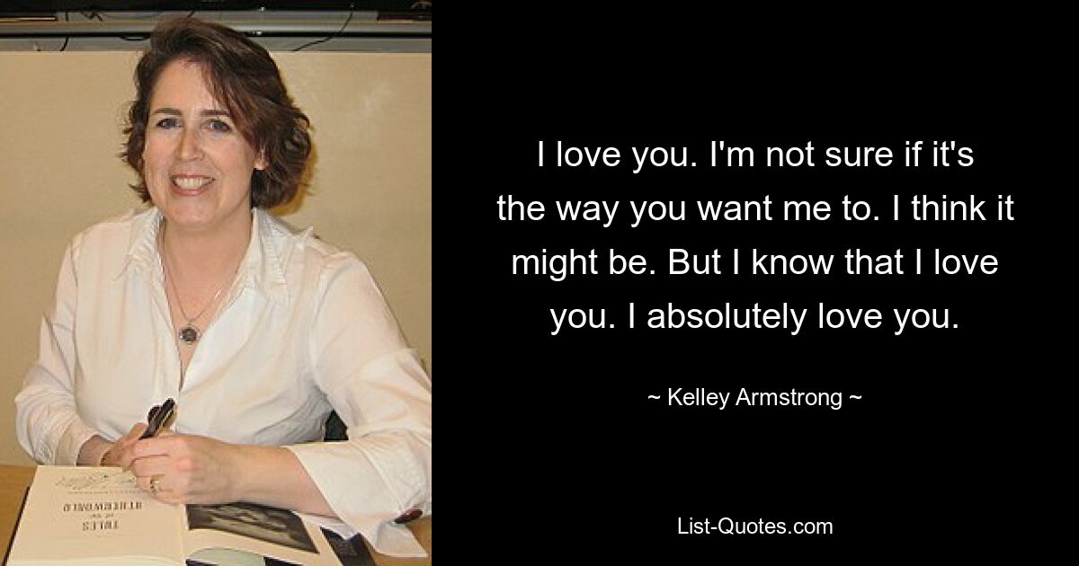 I love you. I'm not sure if it's the way you want me to. I think it might be. But I know that I love you. I absolutely love you. — © Kelley Armstrong