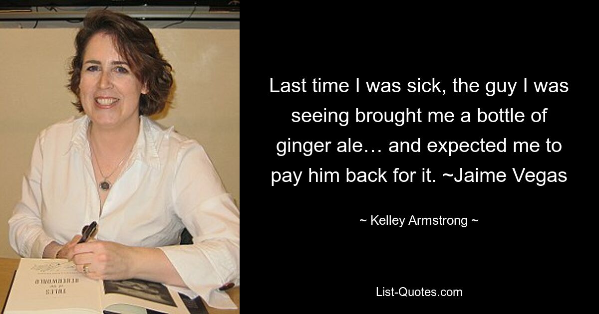 Last time I was sick, the guy I was seeing brought me a bottle of ginger ale… and expected me to pay him back for it. ~Jaime Vegas — © Kelley Armstrong