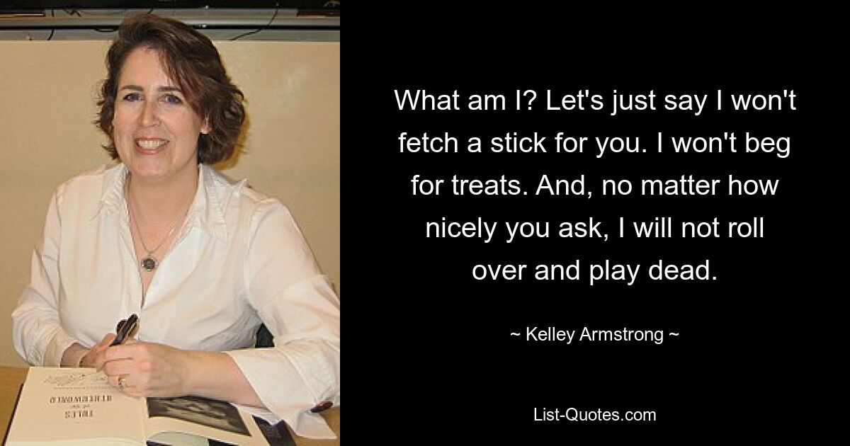 What am I? Let's just say I won't fetch a stick for you. I won't beg for treats. And, no matter how nicely you ask, I will not roll over and play dead. — © Kelley Armstrong