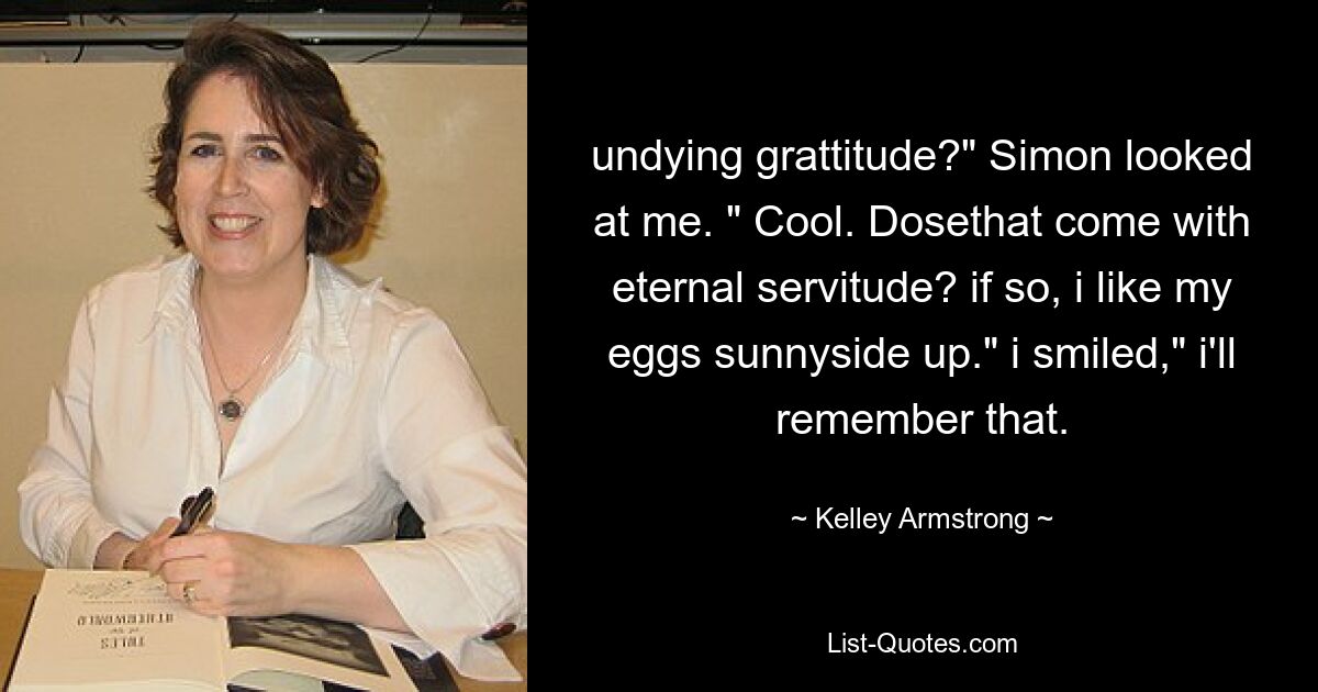 undying grattitude?" Simon looked at me. " Cool. Dosethat come with eternal servitude? if so, i like my eggs sunnyside up." i smiled," i'll remember that. — © Kelley Armstrong