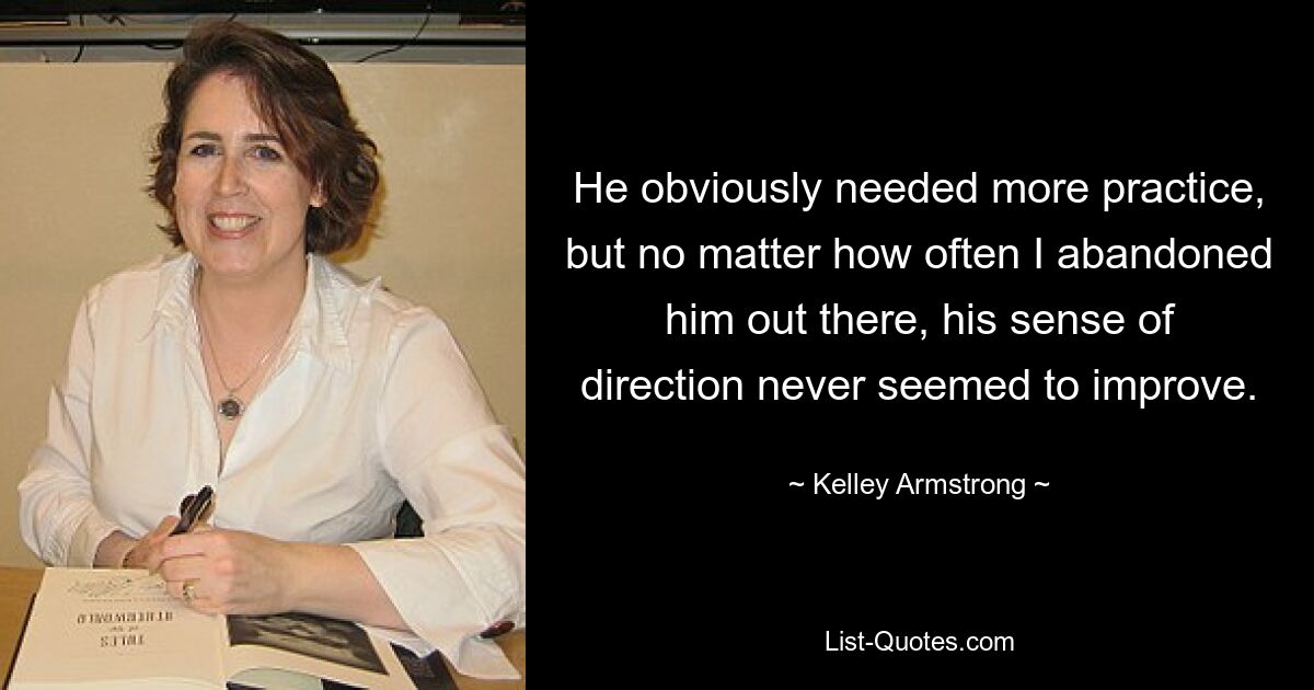 He obviously needed more practice, but no matter how often I abandoned him out there, his sense of direction never seemed to improve. — © Kelley Armstrong