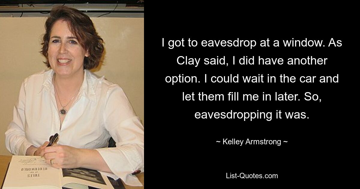 I got to eavesdrop at a window. As Clay said, I did have another option. I could wait in the car and let them fill me in later. So, eavesdropping it was. — © Kelley Armstrong