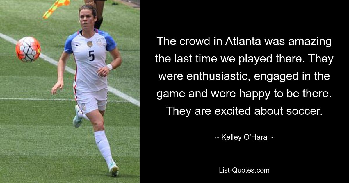 The crowd in Atlanta was amazing the last time we played there. They were enthusiastic, engaged in the game and were happy to be there. They are excited about soccer. — © Kelley O'Hara