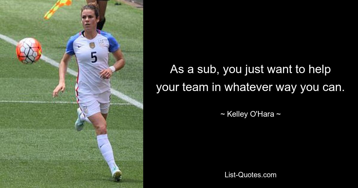 As a sub, you just want to help your team in whatever way you can. — © Kelley O'Hara